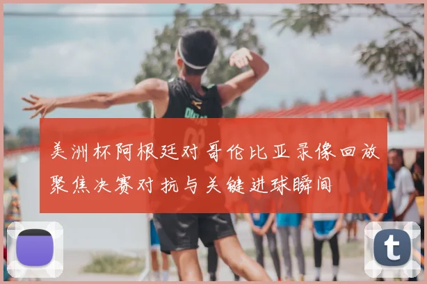 美洲杯阿根廷对哥伦比亚录像回放聚焦决赛对抗与关键进球瞬间