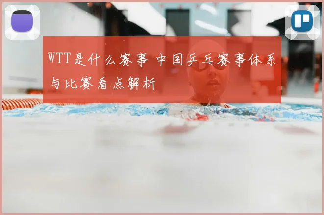 WTT是什么赛事 中国乒乓赛事体系与比赛看点解析