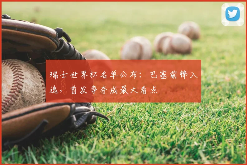 瑞士世界杯名单公布：巴塞前锋入选，首发争夺成最大看点