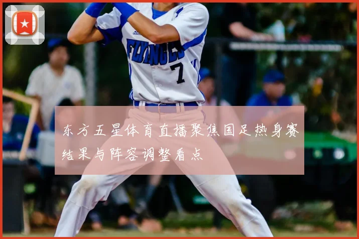 东方五星体育直播聚焦国足热身赛结果与阵容调整看点