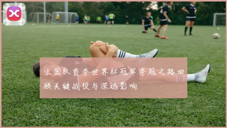 法国队首夺世界杯冠军夺冠之路回顾关键战役与深远影响