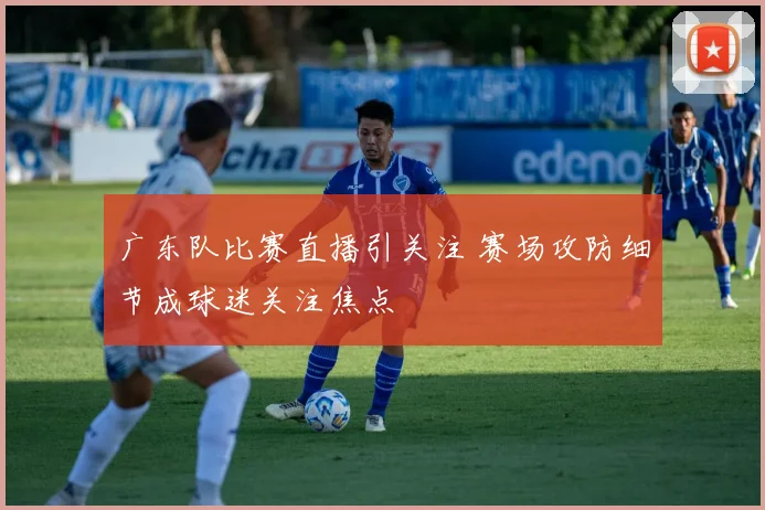 广东队比赛直播引关注 赛场攻防细节成球迷关注焦点