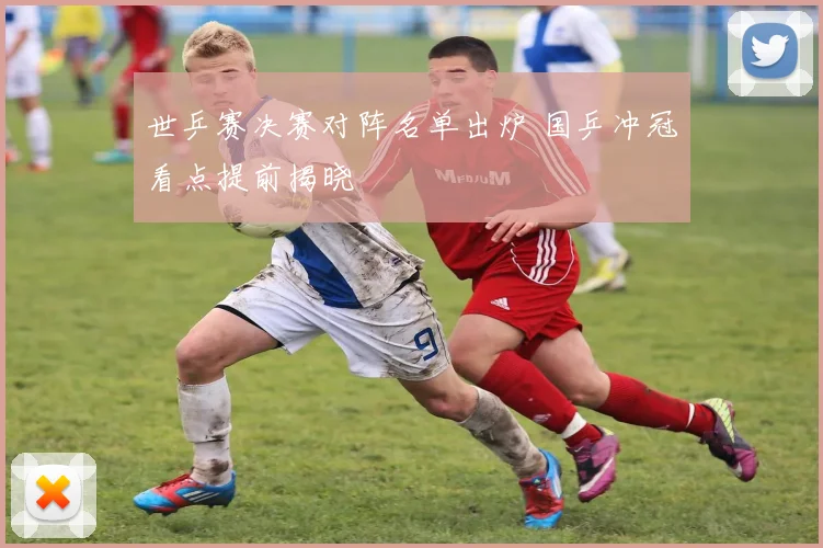 世乒赛决赛对阵名单出炉 国乒冲冠看点提前揭晓