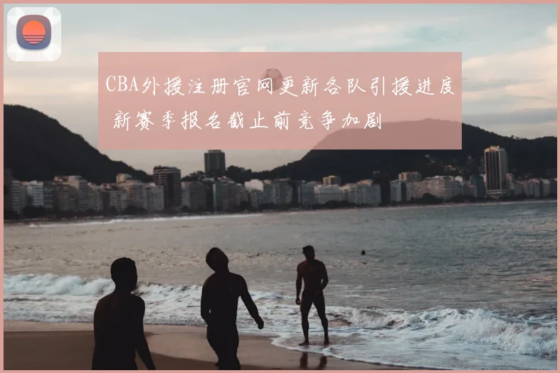 CBA外援注册官网更新各队引援进度 新赛季报名截止前竞争加剧