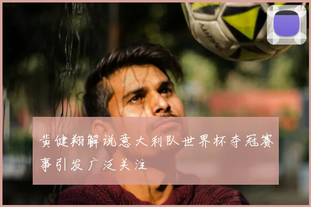 黄健翔解说意大利队世界杯夺冠赛事引发广泛关注