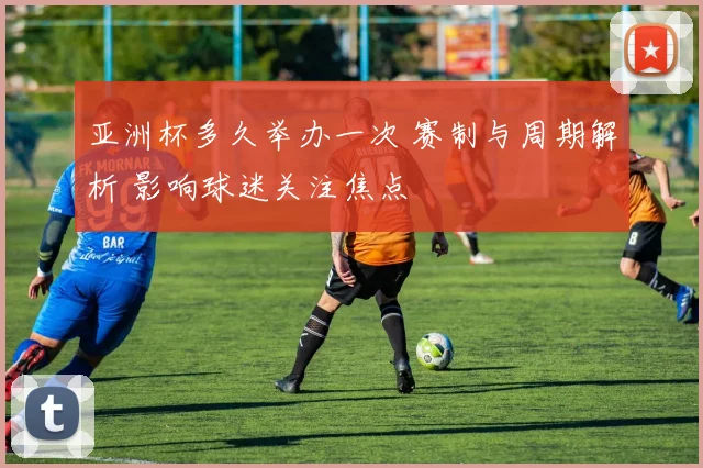 亚洲杯多久举办一次 赛制与周期解析 影响球迷关注焦点