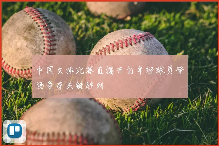 中国女排比赛直播开打年轻球员登场争夺关键胜利