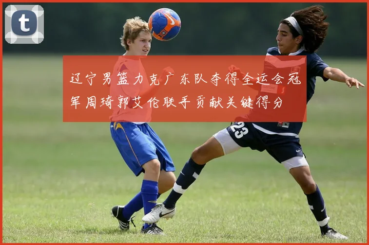 辽宁男篮力克广东队夺得全运会冠军周琦郭艾伦联手贡献关键得分