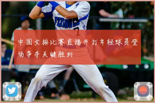 中国女排比赛直播开打年轻球员登场争夺关键胜利