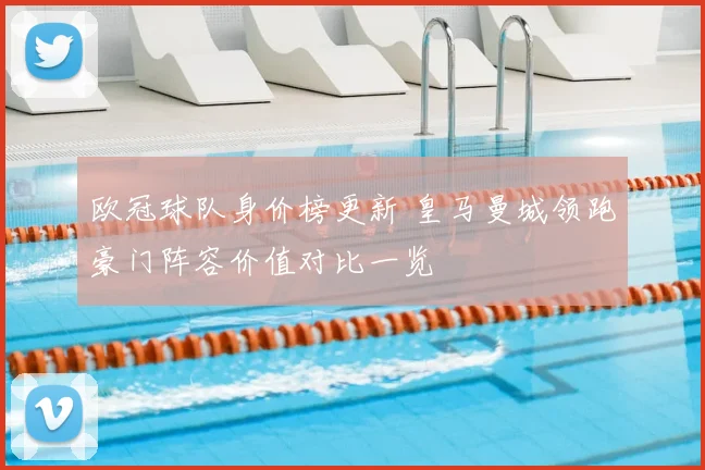 欧冠球队身价榜更新 皇马曼城领跑豪门阵容价值对比一览