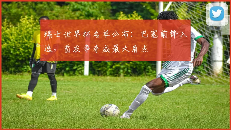 瑞士世界杯名单公布：巴塞前锋入选，首发争夺成最大看点