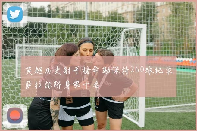 英超历史射手榜希勒保持260球纪录萨拉赫跻身第十名