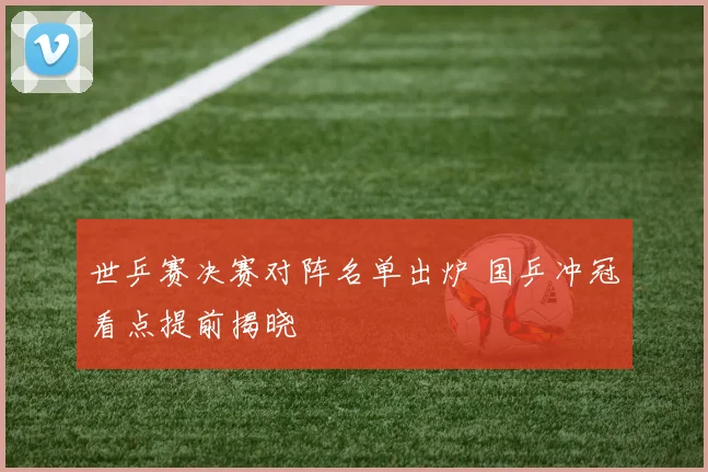 世乒赛决赛对阵名单出炉 国乒冲冠看点提前揭晓