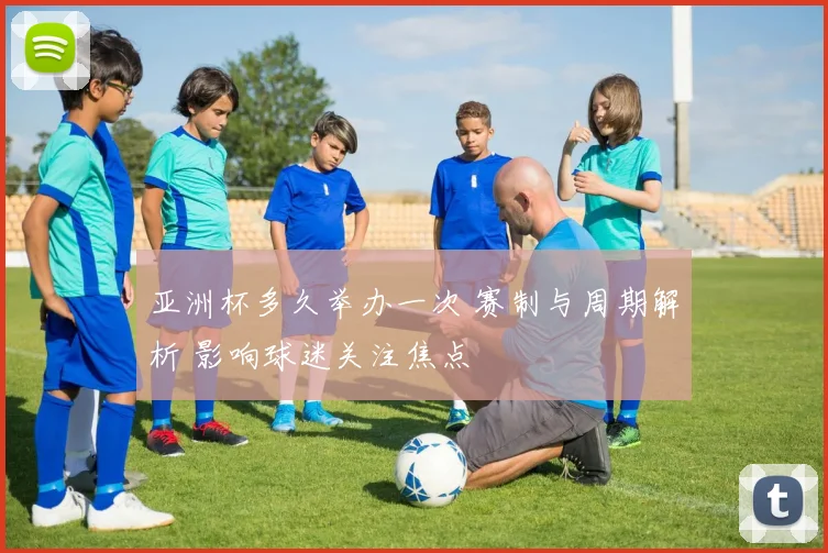 亚洲杯多久举办一次 赛制与周期解析 影响球迷关注焦点