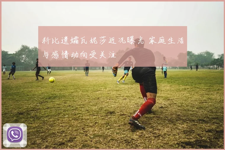 科比遗孀瓦妮莎近况曝光 家庭生活与感情动向受关注