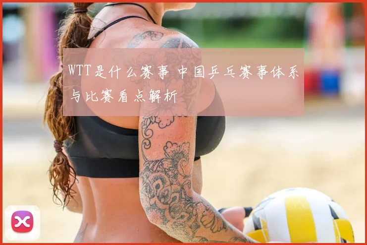 WTT是什么赛事 中国乒乓赛事体系与比赛看点解析