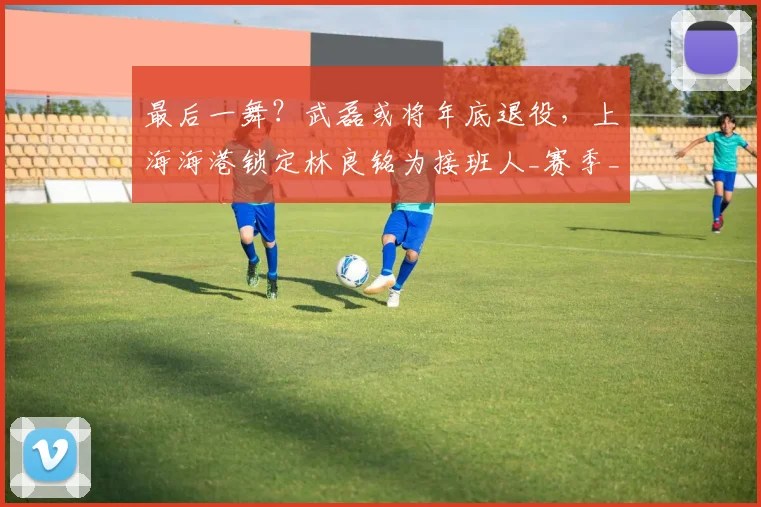 最后一舞?武磊或将年底退役,上海海港锁定林良铭为接班人_赛季_球迷_助攻