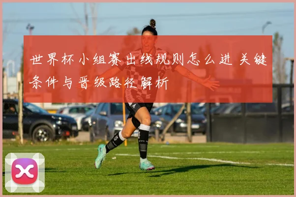 世界杯小组赛出线规则怎么进 关键条件与晋级路径解析