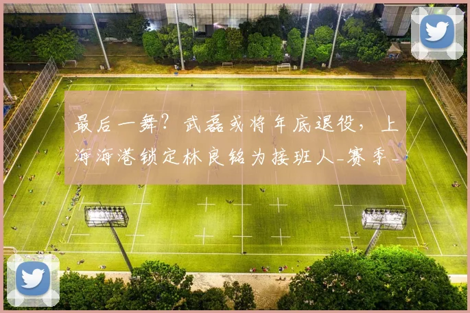 最后一舞?武磊或将年底退役,上海海港锁定林良铭为接班人_赛季_球迷_助攻
